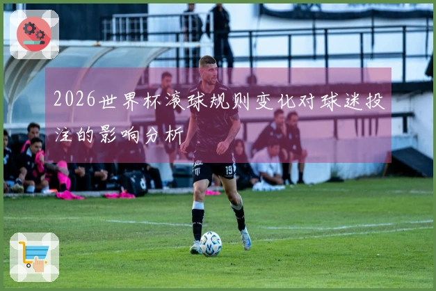 2026世界杯滚球规则变化对球迷投注的影响分析