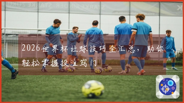 2026世界杯让球技巧全汇总，助你轻松掌握投注窍门